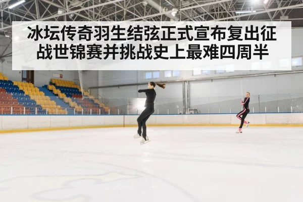 冰坛传奇羽生结弦正式宣布复出征战世锦赛并挑战史上最难四周半
