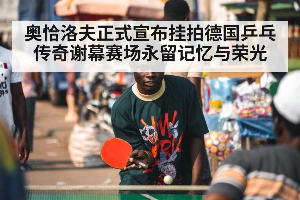 奥恰洛夫正式宣布挂拍德国乒乓传奇谢幕赛场永留记忆与荣光
