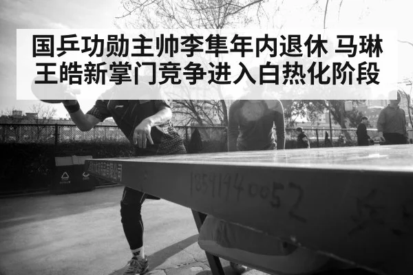 国乒功勋主帅李隼年内退休 马琳王皓新掌门竞争进入白热化阶段