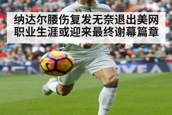 纳达尔腰伤复发无奈退出美网 职业生涯或迎来最终谢幕篇章
